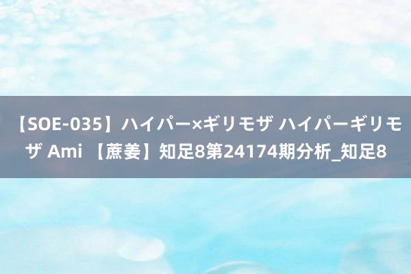 【SOE-035】ハイパー×ギリモザ ハイパーギリモザ Ami 【蔗姜】知足8第24174期分析_知足8