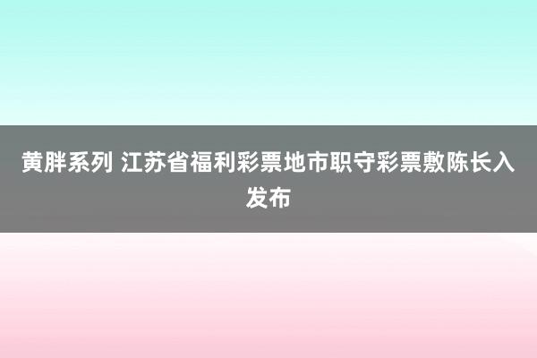 黄胖系列 江苏省福利彩票地市职守彩票敷陈长入发布