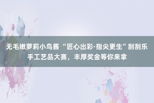 无毛嫩萝莉小鸟酱 “匠心出彩·指尖更生”刮刮乐手工艺品大赛，丰厚奖金等你来拿