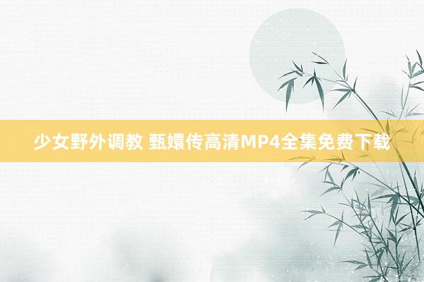 少女野外调教 甄嬛传高清MP4全集免费下载