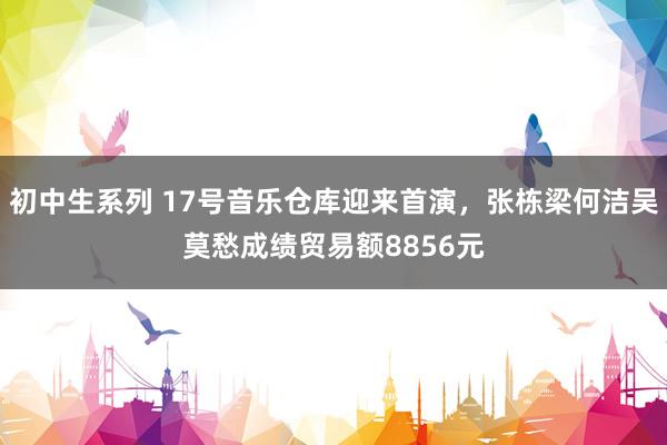 初中生系列 17号音乐仓库迎来首演，张栋梁何洁吴莫愁成绩贸易额8856元