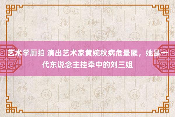 艺术学厕拍 演出艺术家黄婉秋病危晕厥，她是一代东说念主挂牵中的刘三姐