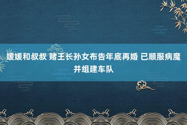 媛媛和叔叔 赌王长孙女布告年底再婚 已顺服病魔并组建车队