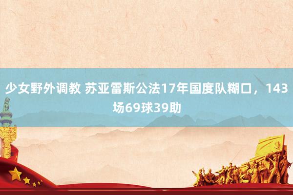 少女野外调教 苏亚雷斯公法17年国度队糊口，143场69球39助