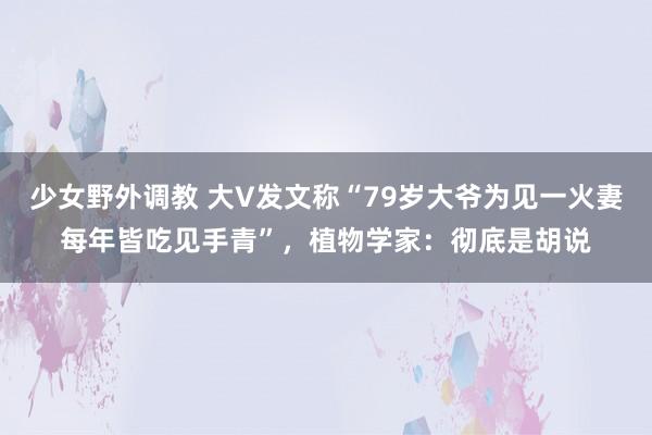 少女野外调教 大V发文称“79岁大爷为见一火妻每年皆吃见手青”，植物学家：彻底是胡说