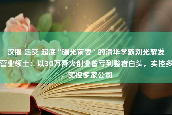 汉服 足交 起底“曝光前妻”的清华学霸刘光耀发财史及营业领土：以30万膏火创业曾亏到整宿白头，实控多家公司