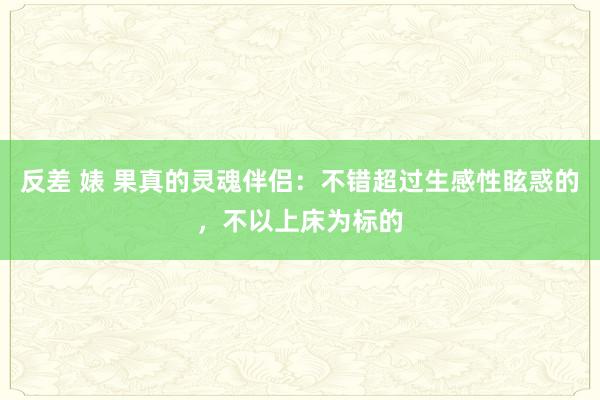 反差 婊 果真的灵魂伴侣：不错超过生感性眩惑的，不以上床为标的