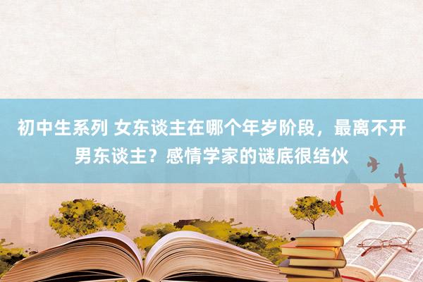 初中生系列 女东谈主在哪个年岁阶段，最离不开男东谈主？感情学家的谜底很结伙