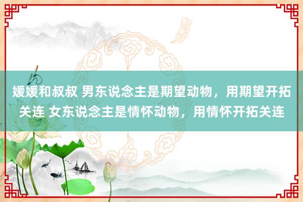 媛媛和叔叔 男东说念主是期望动物，用期望开拓关连 女东说念主是情怀动物，用情怀开拓关连