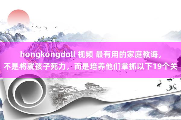 hongkongdoll 视频 最有用的家庭教诲，不是将就孩子死力，而是培养他们掌抓以下19个关