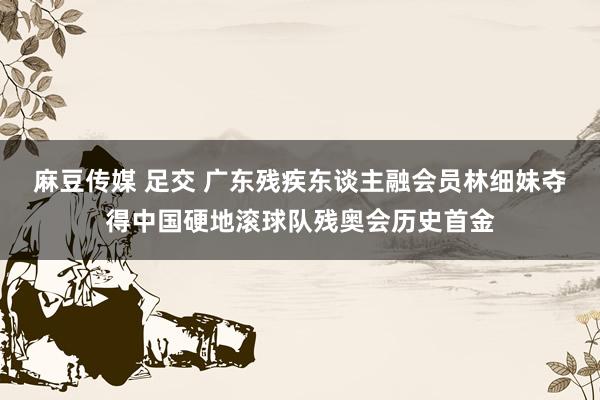 麻豆传媒 足交 广东残疾东谈主融会员林细妹夺得中国硬地滚球队残奥会历史首金