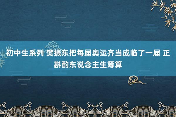 初中生系列 樊振东把每届奥运齐当成临了一届 正斟酌东说念主生筹算