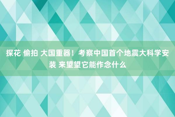 探花 偷拍 大国重器！考察中国首个地震大科学安装 来望望它能作念什么