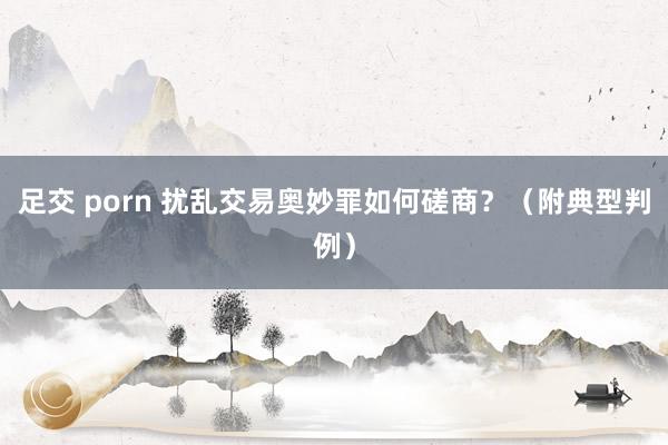 足交 porn 扰乱交易奥妙罪如何磋商？（附典型判例）