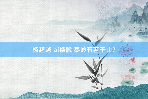 杨超越 ai换脸 秦岭有若干山？