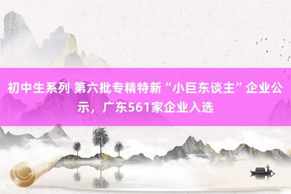 初中生系列 第六批专精特新“小巨东谈主”企业公示，广东561家企业入选