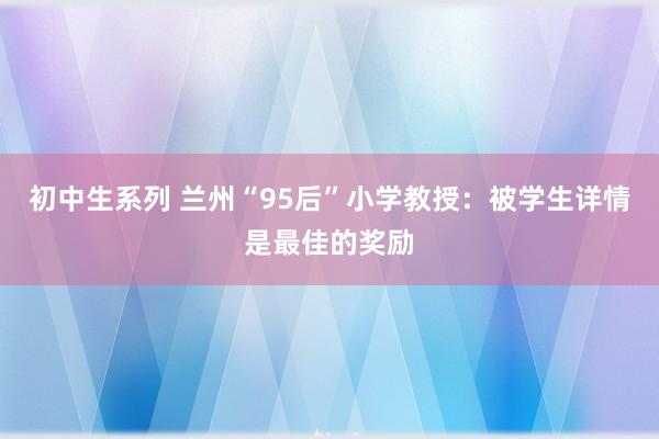 初中生系列 兰州“95后”小学教授：被学生详情是最佳的奖励