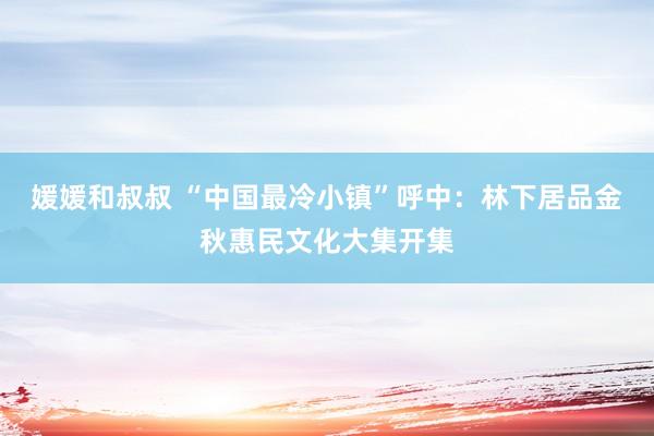 媛媛和叔叔 “中国最冷小镇”呼中：林下居品金秋惠民文化大集开集