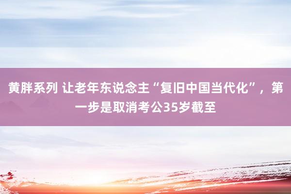 黄胖系列 让老年东说念主“复旧中国当代化”，第一步是取消考公35岁截至