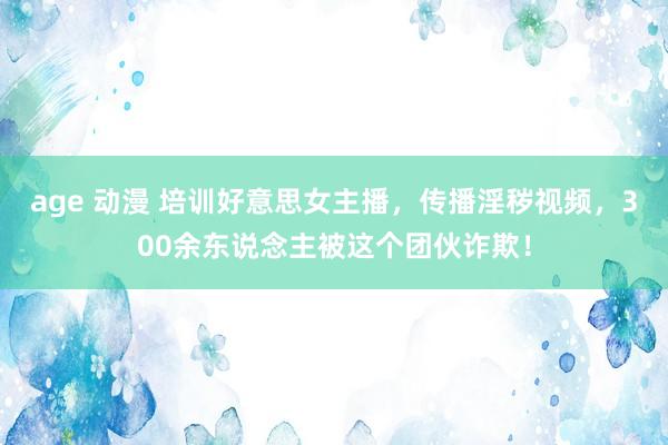 age 动漫 培训好意思女主播，传播淫秽视频，300余东说念主被这个团伙诈欺！