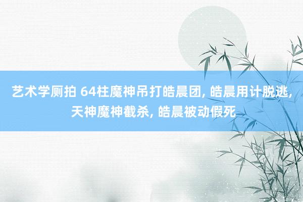 艺术学厕拍 64柱魔神吊打皓晨团， 皓晨用计脱逃， 天神魔神截杀， 皓晨被动假死