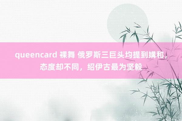 queencard 裸舞 俄罗斯三巨头均提到媾和，态度却不同，绍伊古最为坚毅