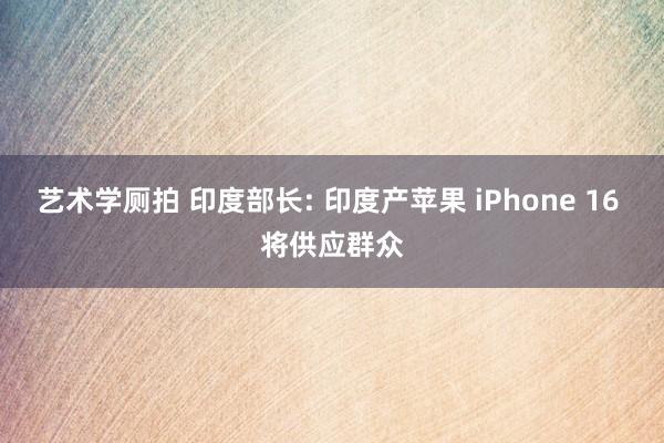 艺术学厕拍 印度部长: 印度产苹果 iPhone 16 将供应群众