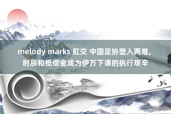 melody marks 肛交 中国足协堕入两难， 时辰和抵偿金成为伊万下课的执行艰辛