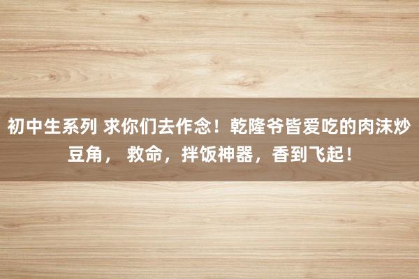 初中生系列 求你们去作念！乾隆爷皆爱吃的肉沫炒豆角， 救命，拌饭神器，香到飞起！