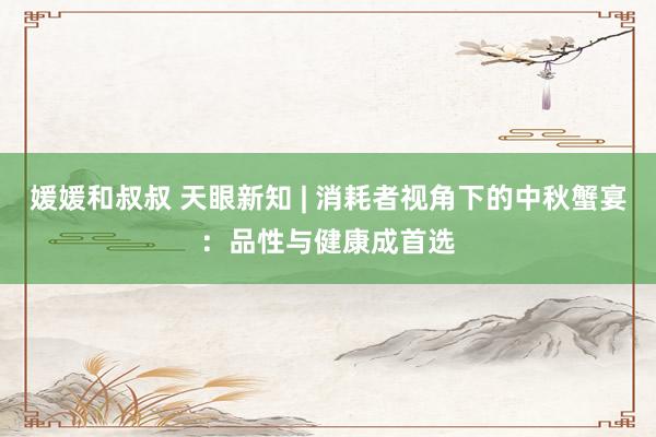 媛媛和叔叔 天眼新知 | 消耗者视角下的中秋蟹宴：品性与健康成首选