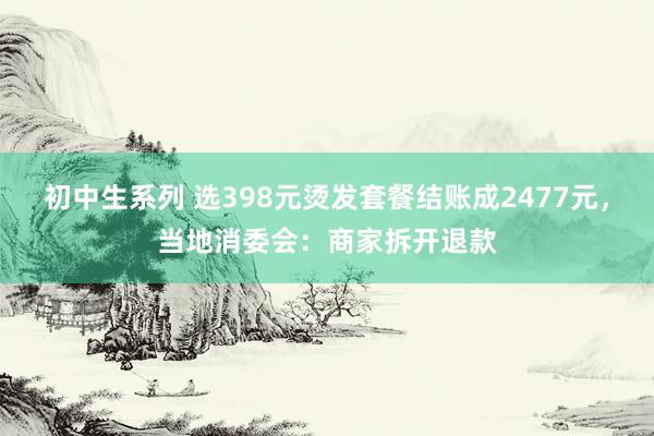 初中生系列 选398元烫发套餐结账成2477元，当地消委会：商家拆开退款