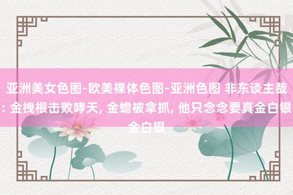 亚洲美女色图-欧美裸体色图-亚洲色图 非东谈主哉: 金拽根击败哮天， 金蟾被拿抓， 他只念念要真金白银