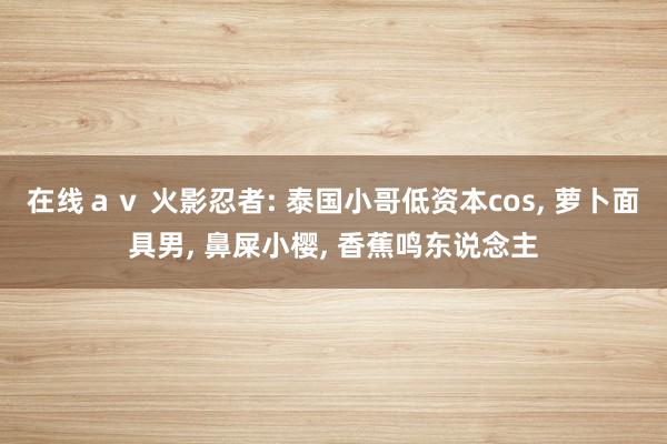 在线ａｖ 火影忍者: 泰国小哥低资本cos， 萝卜面具男， 鼻屎小樱， 香蕉鸣东说念主