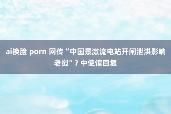 ai换脸 porn 网传“中国景激流电站开闸泄洪影响老挝”? 中使馆回复