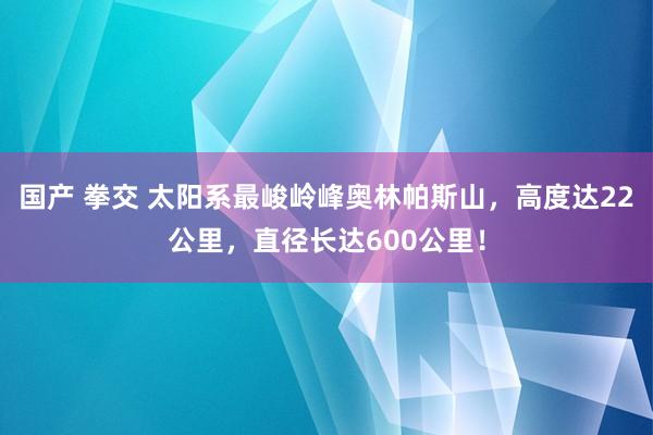 国产 拳交 太阳系最峻岭峰奥林帕斯山，高度达22公里，直径长达600公里！