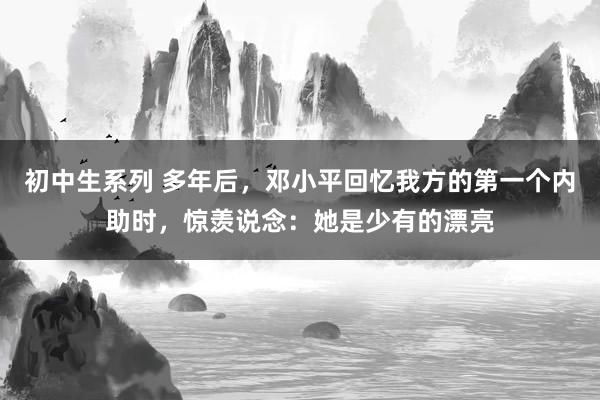 初中生系列 多年后，邓小平回忆我方的第一个内助时，惊羡说念：她是少有的漂亮