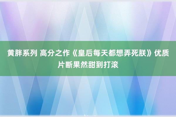 黄胖系列 高分之作《皇后每天都想弄死朕》优质片断果然甜到打滚