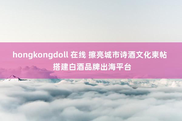 hongkongdoll 在线 擦亮城市诗酒文化柬帖  搭建白酒品牌出海平台