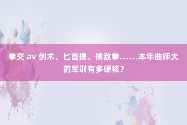 拳交 av 剑术、匕首操、擒敌拳……本年曲师大的军训有多硬核？