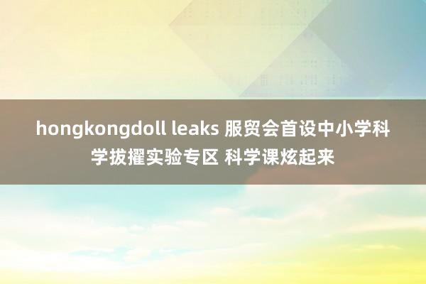 hongkongdoll leaks 服贸会首设中小学科学拔擢实验专区 科学课炫起来