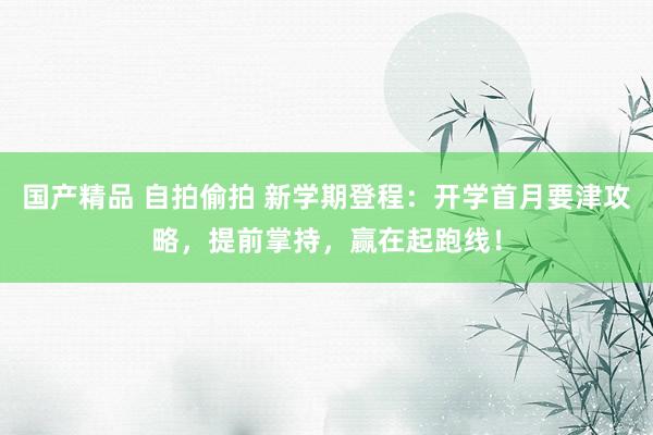 国产精品 自拍偷拍 新学期登程：开学首月要津攻略，提前掌持，赢在起跑线！