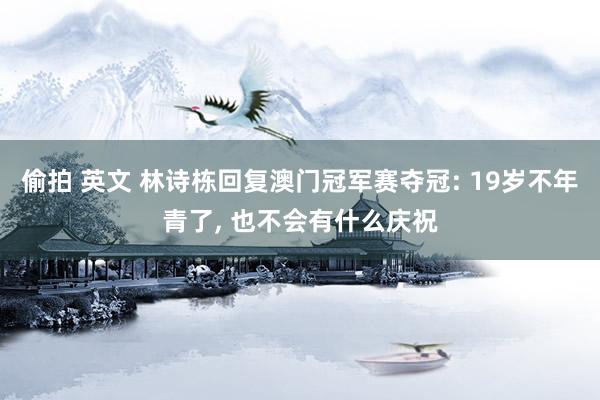 偷拍 英文 林诗栋回复澳门冠军赛夺冠: 19岁不年青了， 也不会有什么庆祝