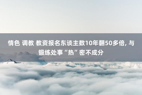 情色 调教 教资报名东谈主数10年翻50多倍， 与锻练处事“热”密不成分