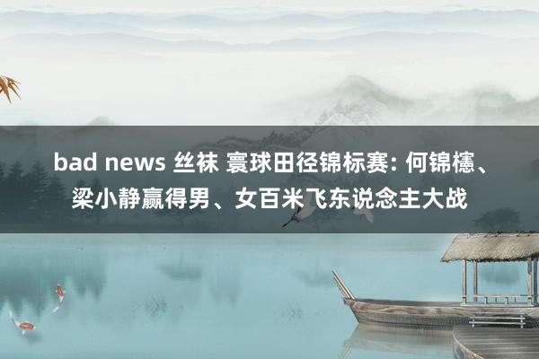 bad news 丝袜 寰球田径锦标赛: 何锦櫶、梁小静赢得男、女百米飞东说念主大战