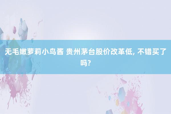 无毛嫩萝莉小鸟酱 贵州茅台股价改革低， 不错买了吗?