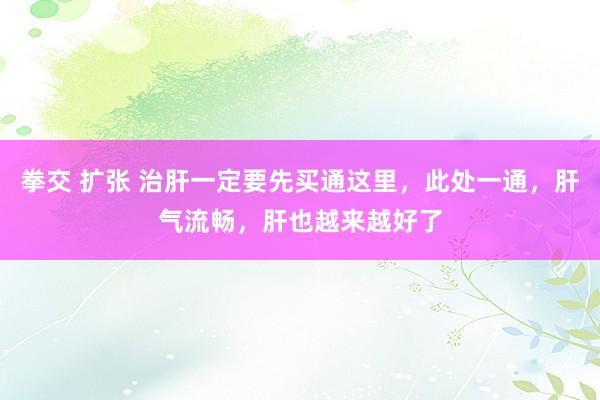 拳交 扩张 治肝一定要先买通这里，此处一通，肝气流畅，肝也越来越好了