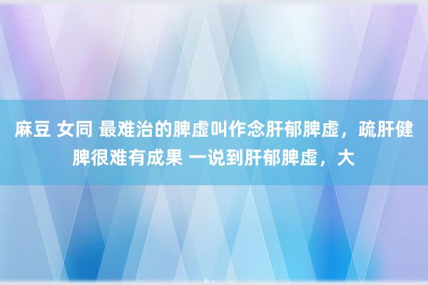 麻豆 女同 最难治的脾虚叫作念肝郁脾虚，疏肝健脾很难有成果 一说到肝郁脾虚，大