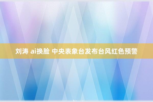 刘涛 ai换脸 中央表象台发布台风红色预警