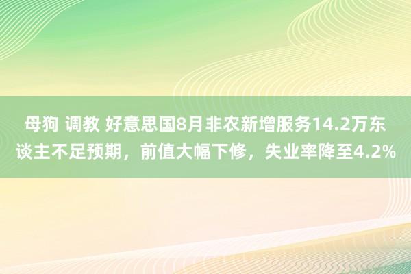 母狗 调教 好意思国8月非农新增服务14.2万东谈主不足预期，前值大幅下修，失业率降至4.2%