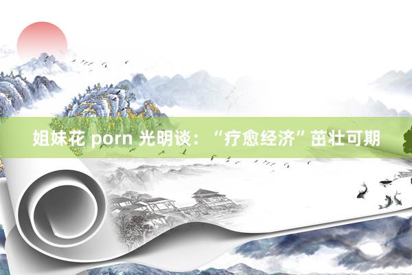 姐妹花 porn 光明谈：“疗愈经济”茁壮可期